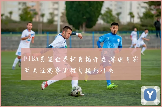 FIBA男篮世界杯直播开启 球迷可实时关注赛事进程与精彩对决