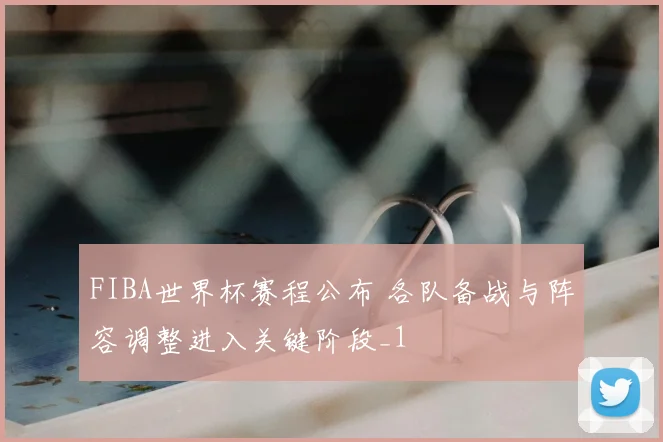 FIBA世界杯赛程公布 各队备战与阵容调整进入关键阶段_1