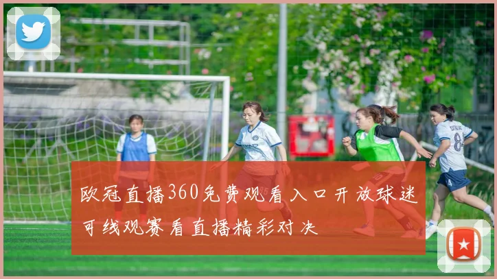 欧冠直播360免费观看入口开放球迷可线观赛看直播精彩对决