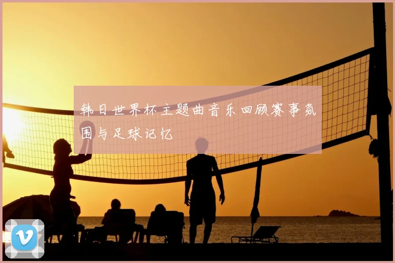 韩日世界杯主题曲音乐回顾赛事氛围与足球记忆